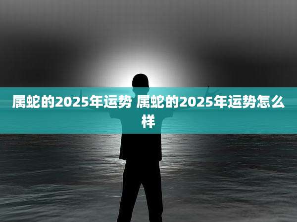 属蛇的2025年运势 属蛇的2025年运势怎么样