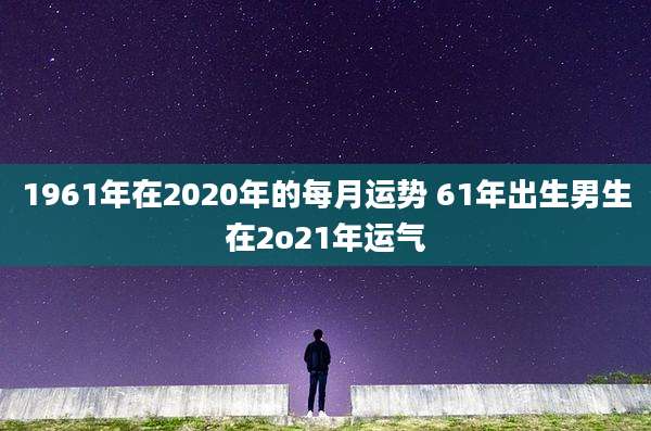 1961年在2020年的每月运势 61年出生男生在2o21年运气