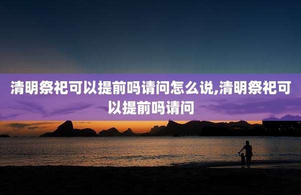 清明祭祀可以提前吗请问怎么说,清明祭祀可以提前吗请问