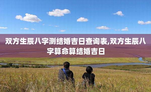 双方生辰八字测结婚吉日查询表,双方生辰八字算命算结婚吉日