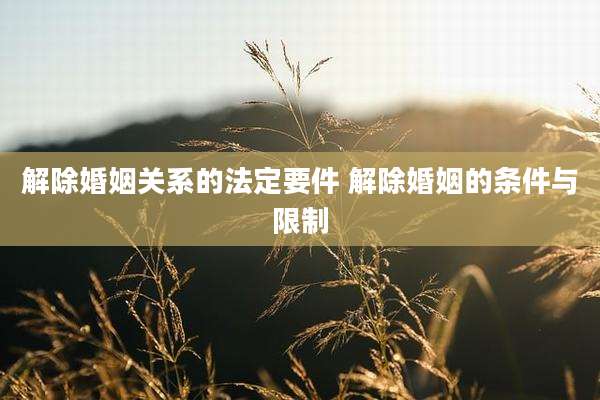 解除婚姻关系的法定要件 解除婚姻的条件与限制