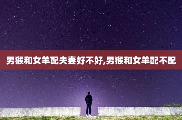 男猴和女羊配夫妻好不好,男猴和女羊配不配