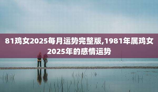 81鸡女2025每月运势完整版,1981年属鸡女2025年的感情运势