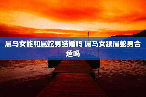 属马女能和属蛇男结婚吗 属马女跟属蛇男合适吗