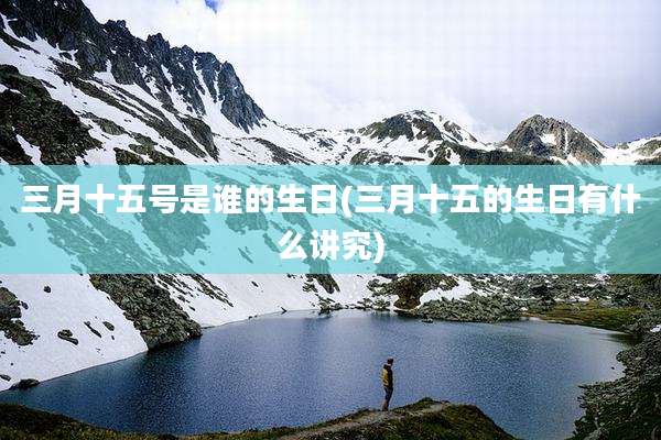 三月十五号是谁的生日(三月十五的生日有什么讲究)