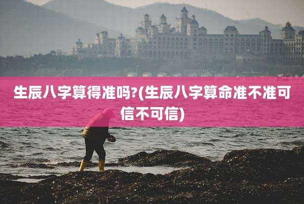 生辰八字算得准吗?(生辰八字算命准不准可信不可信)