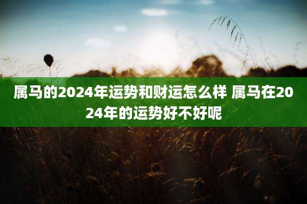 属马的2024年运势和财运怎么样 属马在2024年的运势好不好呢