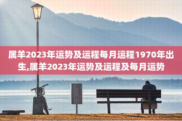 属羊2023年运势及运程每月运程1970年出生,属羊2023年运势及运程及每月运势