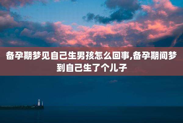 备孕期梦见自己生男孩怎么回事,备孕期间梦到自己生了个儿子