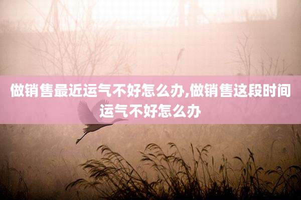 做销售最近运气不好怎么办,做销售这段时间运气不好怎么办