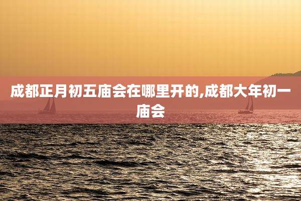 成都正月初五庙会在哪里开的,成都大年初一庙会
