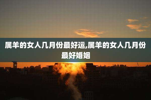 属羊的女人几月份最好运,属羊的女人几月份最好婚姻