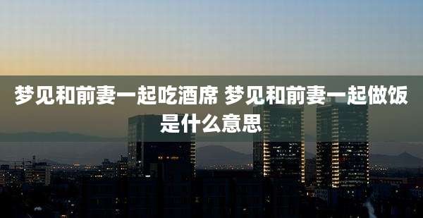 梦见和前妻一起吃酒席 梦见和前妻一起做饭是什么意思