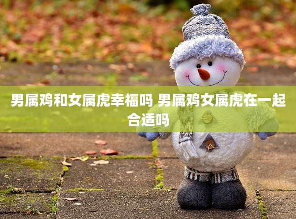 男属鸡和女属虎幸福吗 男属鸡女属虎在一起合适吗