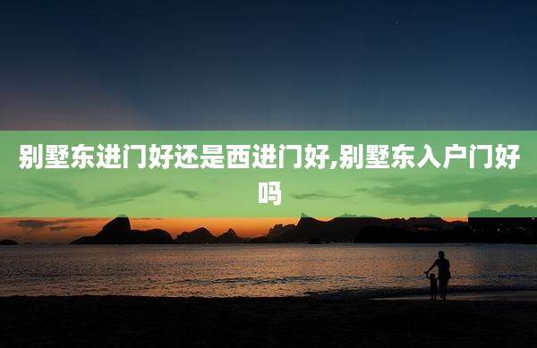 别墅东进门好还是西进门好,别墅东入户门好吗