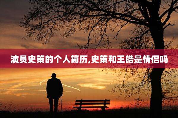 演员史策的个人简历,史策和王皓是情侣吗