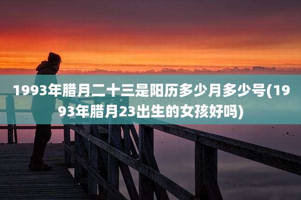 1993年腊月二十三是阳历多少月多少号(1993年腊月23出生的女孩好吗)