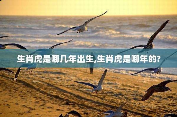 生肖虎是哪几年出生,生肖虎是哪年的?