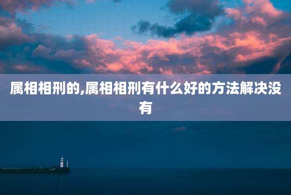 属相相刑的,属相相刑有什么好的方法解决没有
