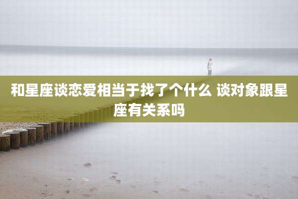 和星座谈恋爱相当于找了个什么 谈对象跟星座有关系吗