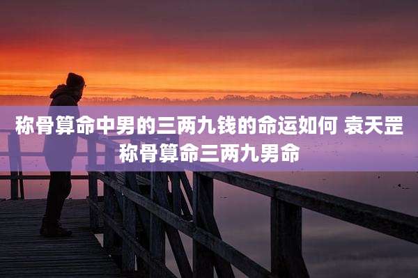 称骨算命中男的三两九钱的命运如何 袁天罡称骨算命三两九男命