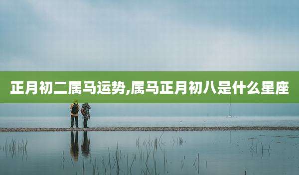 正月初二属马运势,属马正月初八是什么星座