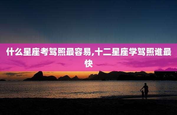 什么星座考驾照最容易,十二星座学驾照谁最快