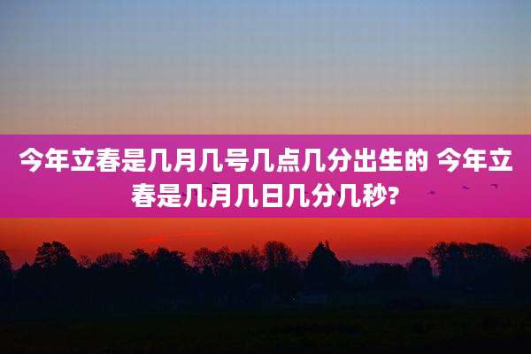 今年立春是几月几号几点几分出生的 今年立春是几月几日几分几秒?