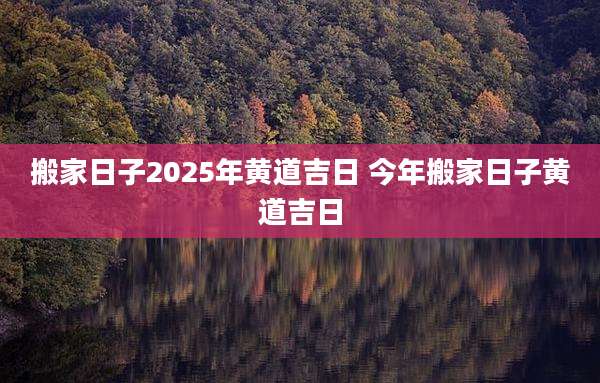 搬家日子2025年黄道吉日 今年搬家日子黄道吉日