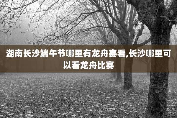 湖南长沙端午节哪里有龙舟赛看,长沙哪里可以看龙舟比赛
