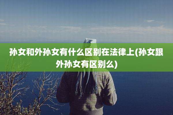 孙女和外孙女有什么区别在法律上(孙女跟外孙女有区别么)