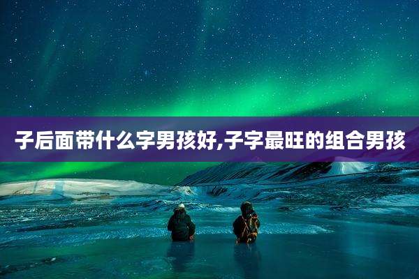 子后面带什么字男孩好,子字最旺的组合男孩