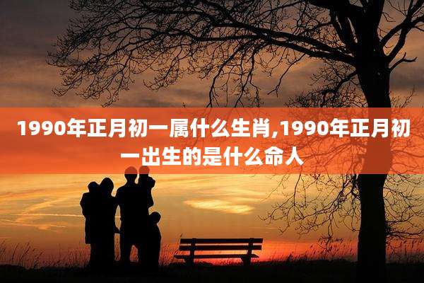 1990年正月初一属什么生肖,1990年正月初一出生的是什么命人