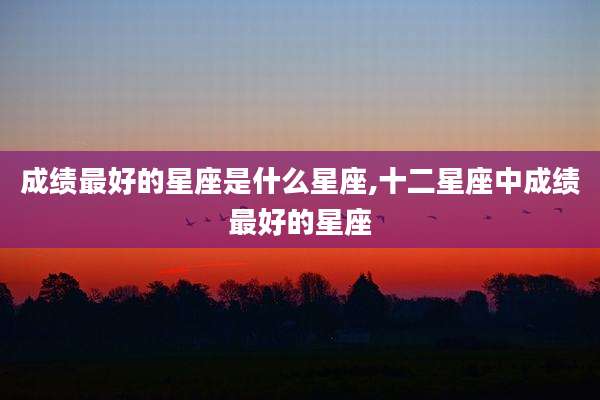 成绩最好的星座是什么星座,十二星座中成绩最好的星座