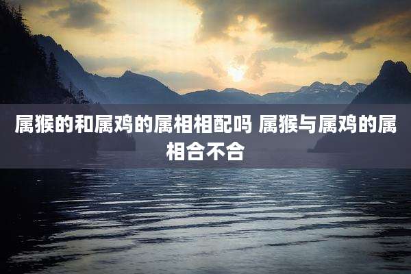 属猴的和属鸡的属相相配吗 属猴与属鸡的属相合不合