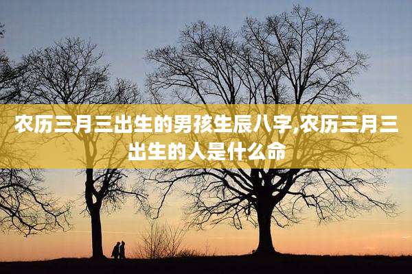 农历三月三出生的男孩生辰八字,农历三月三出生的人是什么命