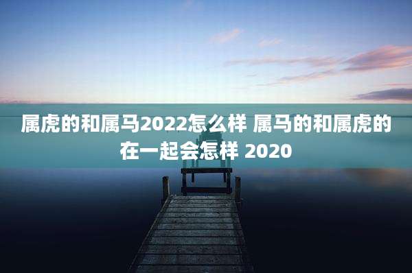属虎的和属马2022怎么样 属马的和属虎的在一起会怎样 2020