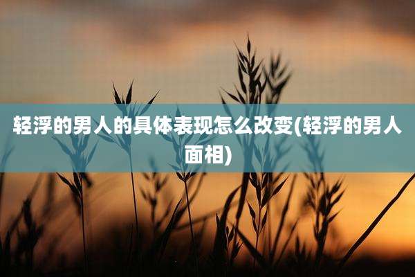 轻浮的男人的具体表现怎么改变(轻浮的男人面相)