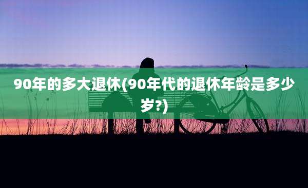 90年的多大退休(90年代的退休年龄是多少岁?)