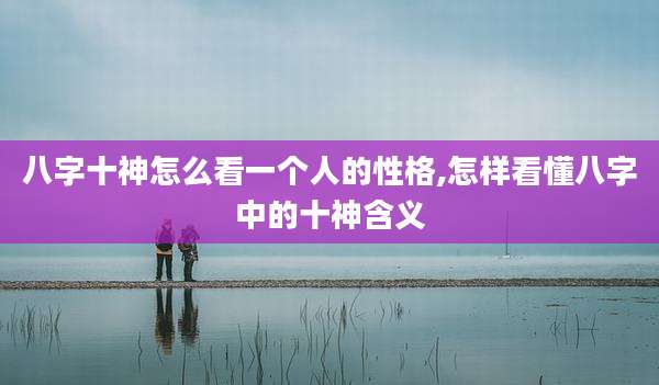 八字十神怎么看一个人的性格,怎样看懂八字中的十神含义