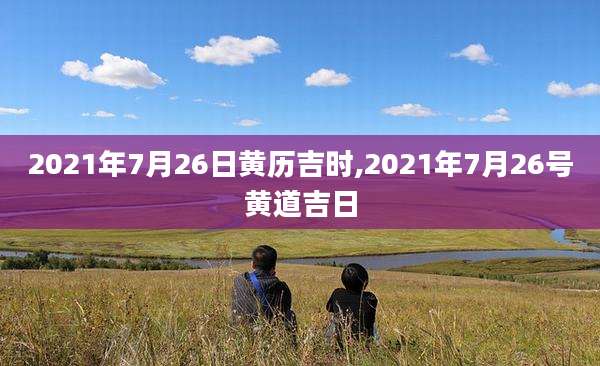 2021年7月26日黄历吉时,2021年7月26号黄道吉日