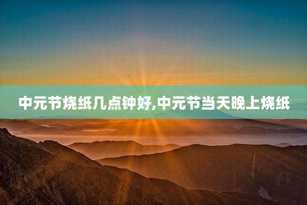 中元节烧纸几点钟好,中元节当天晚上烧纸