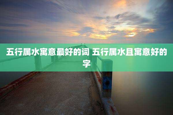五行属水寓意最好的词 五行属水且寓意好的字