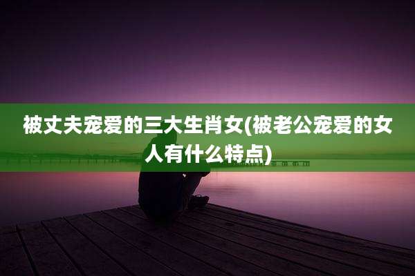 被丈夫宠爱的三大生肖女(被老公宠爱的女人有什么特点)