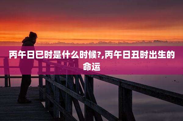 丙午日巳时是什么时候?,丙午日丑时出生的命运