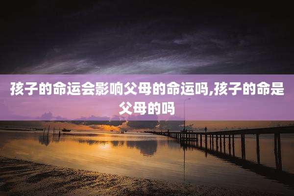 孩子的命运会影响父母的命运吗,孩子的命是父母的吗