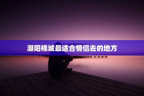 潮阳棉城最适合情侣去的地方