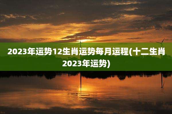 2023年运势12生肖运势每月运程(十二生肖2023年运势)