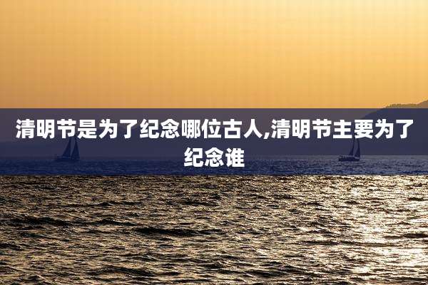 清明节是为了纪念哪位古人,清明节主要为了纪念谁