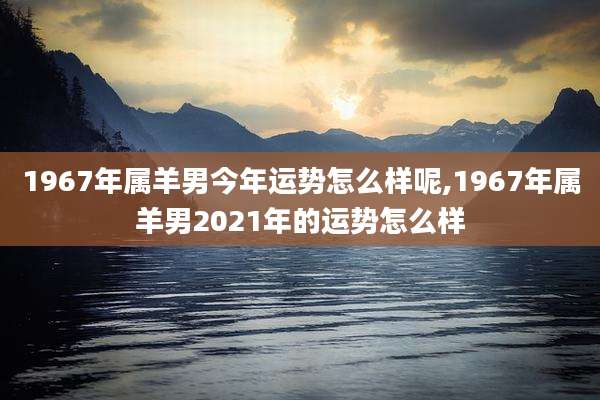 1967年属羊男今年运势怎么样呢,1967年属羊男2021年的运势怎么样
